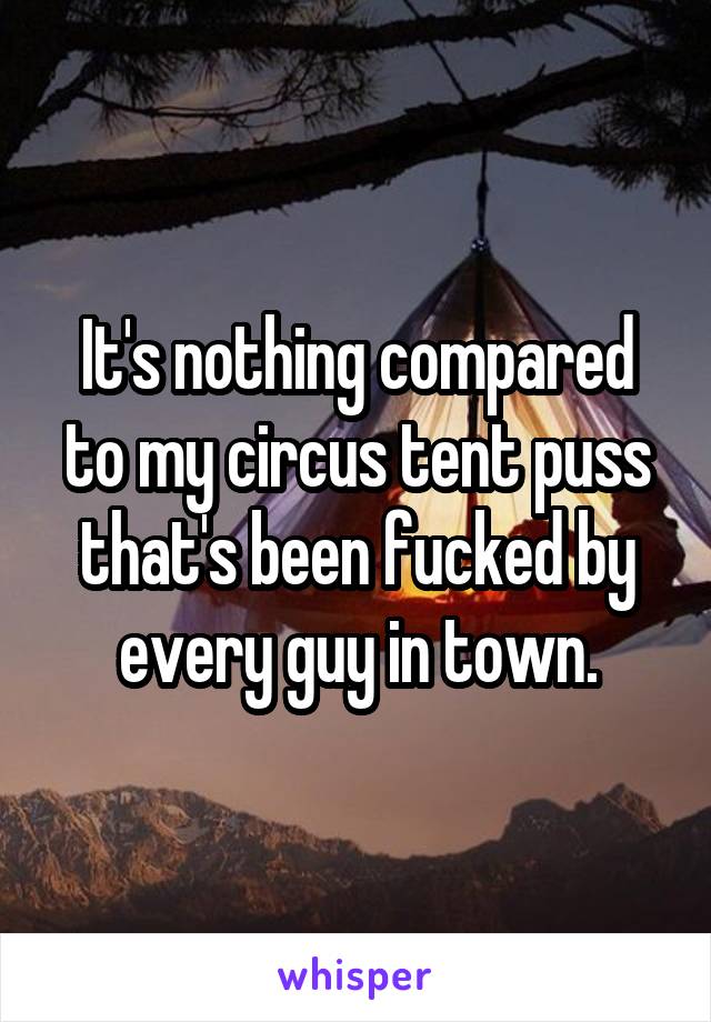 It's nothing compared to my circus tent puss that's been fucked by every guy in town.