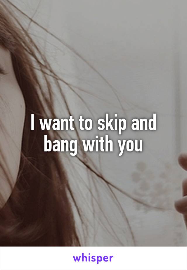 I want to skip and bang with you