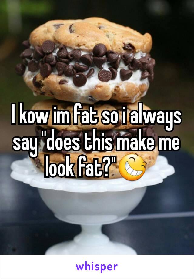 I kow im fat so i always say "does this make me look fat?"😆