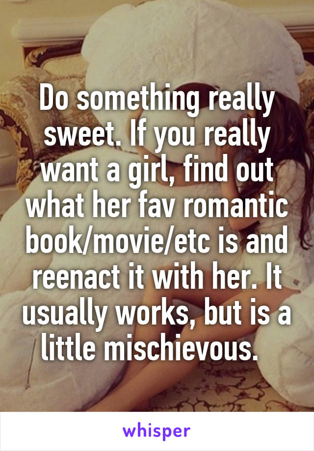 Do something really sweet. If you really want a girl, find out what her fav romantic book/movie/etc is and reenact it with her. It usually works, but is a little mischievous.  