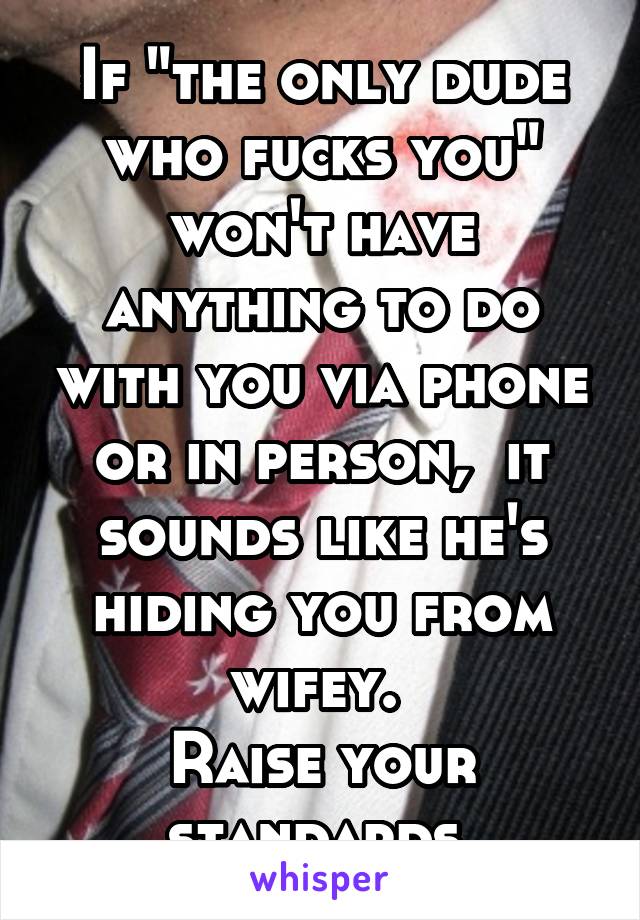 If "the only dude who fucks you" won't have anything to do with you via phone or in person,  it sounds like he's hiding you from wifey. 
Raise your standards.