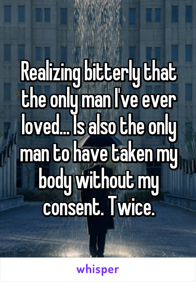 Realizing bitterly that the only man I've ever loved... Is also the only man to have taken my body without my consent. Twice.