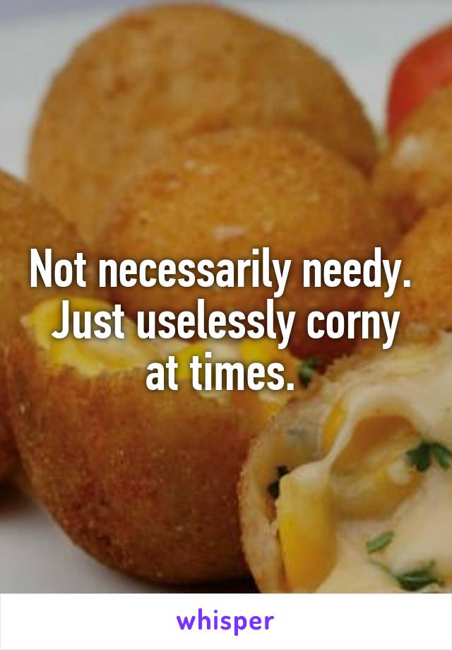 Not necessarily needy. 
Just uselessly corny at times. 