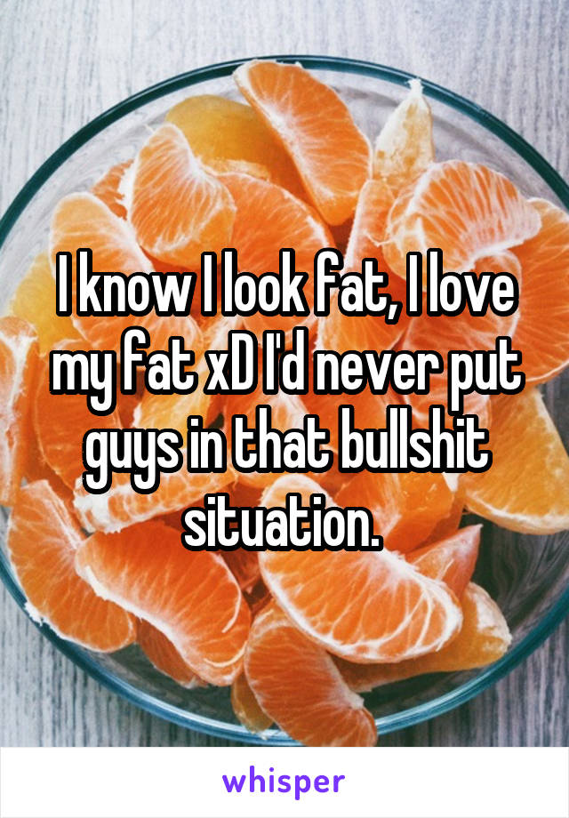 I know I look fat, I love my fat xD I'd never put guys in that bullshit situation. 