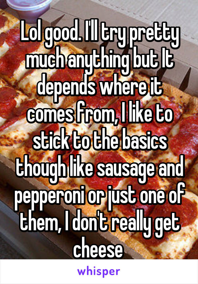 Lol good. I'll try pretty much anything but It depends where it comes from, I like to stick to the basics though like sausage and pepperoni or just one of them, I don't really get cheese 