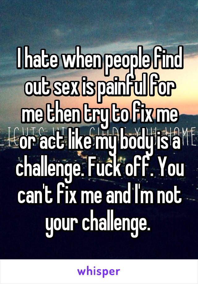 I hate when people find out sex is painful for me then try to fix me or act like my body is a challenge. Fuck off. You can't fix me and I'm not your challenge. 