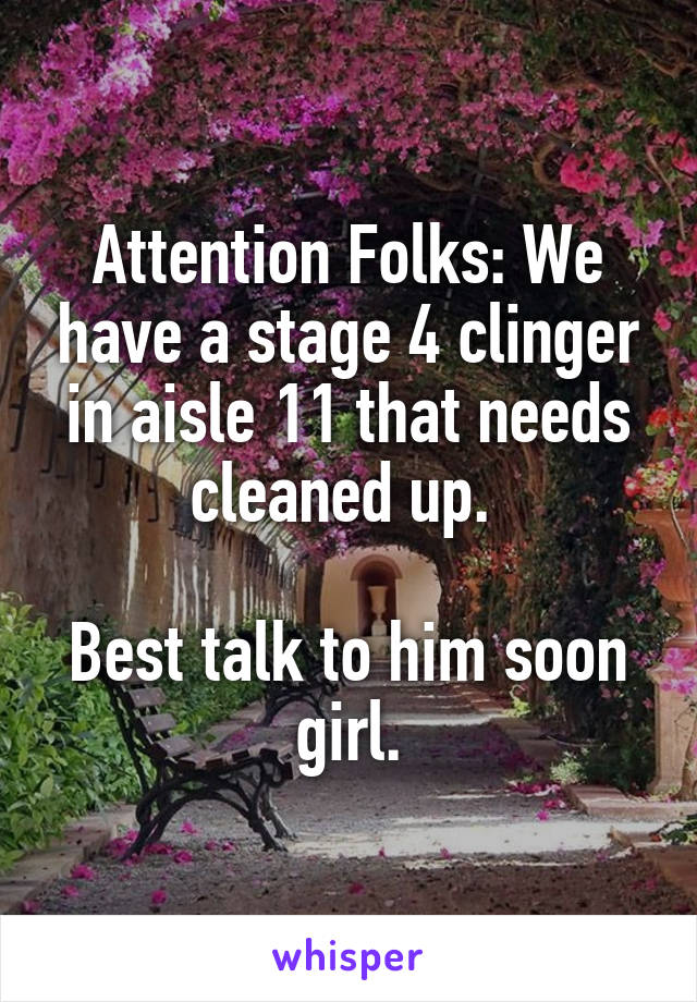 Attention Folks: We have a stage 4 clinger in aisle 11 that needs cleaned up. 

Best talk to him soon girl.