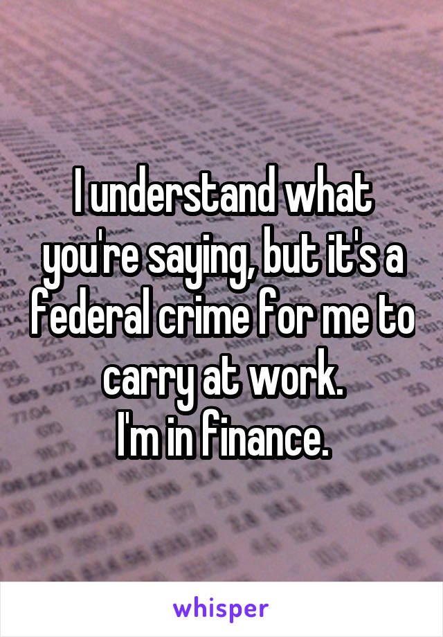 I understand what you're saying, but it's a federal crime for me to carry at work.
I'm in finance.