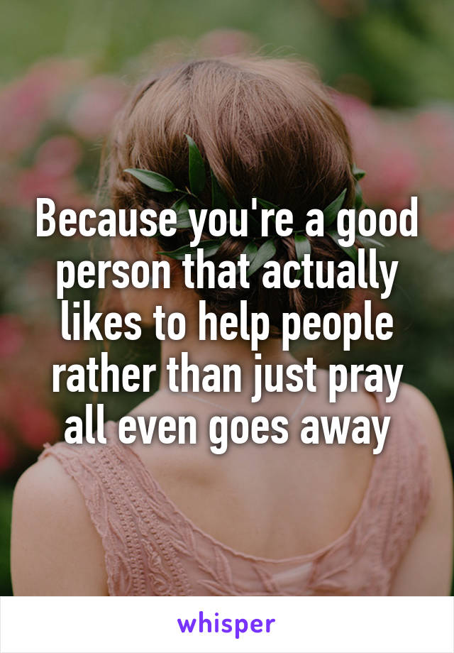 Because you're a good person that actually likes to help people rather than just pray all even goes away
