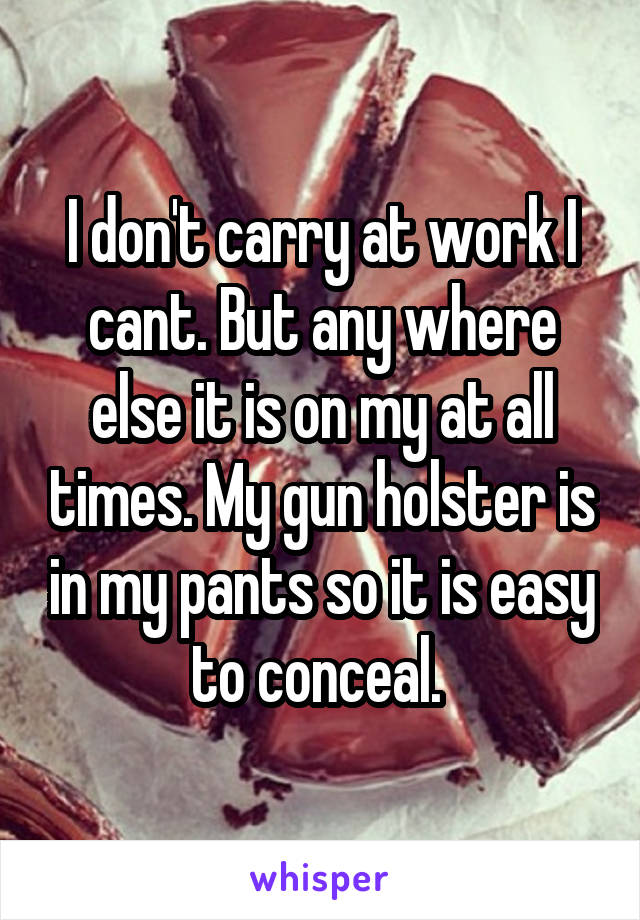 I don't carry at work I cant. But any where else it is on my at all times. My gun holster is in my pants so it is easy to conceal. 