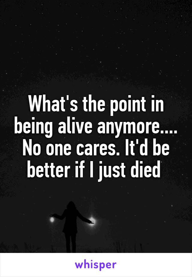 What's the point in being alive anymore.... No one cares. It'd be better if I just died 