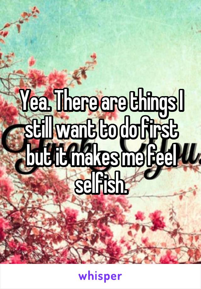 Yea. There are things I still want to do first but it makes me feel selfish.