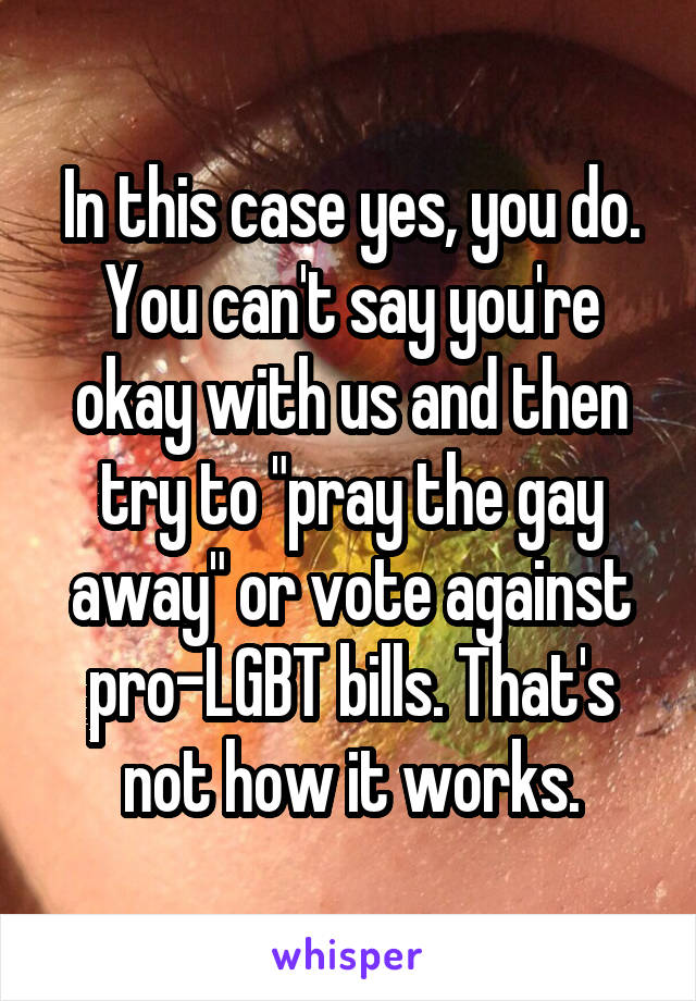 In this case yes, you do. You can't say you're okay with us and then try to "pray the gay away" or vote against pro-LGBT bills. That's not how it works.