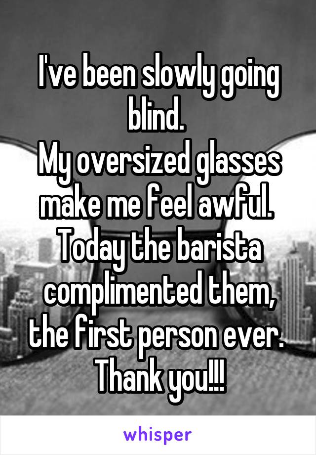 I've been slowly going blind. 
My oversized glasses make me feel awful. 
Today the barista complimented them, the first person ever. 
Thank you!!!