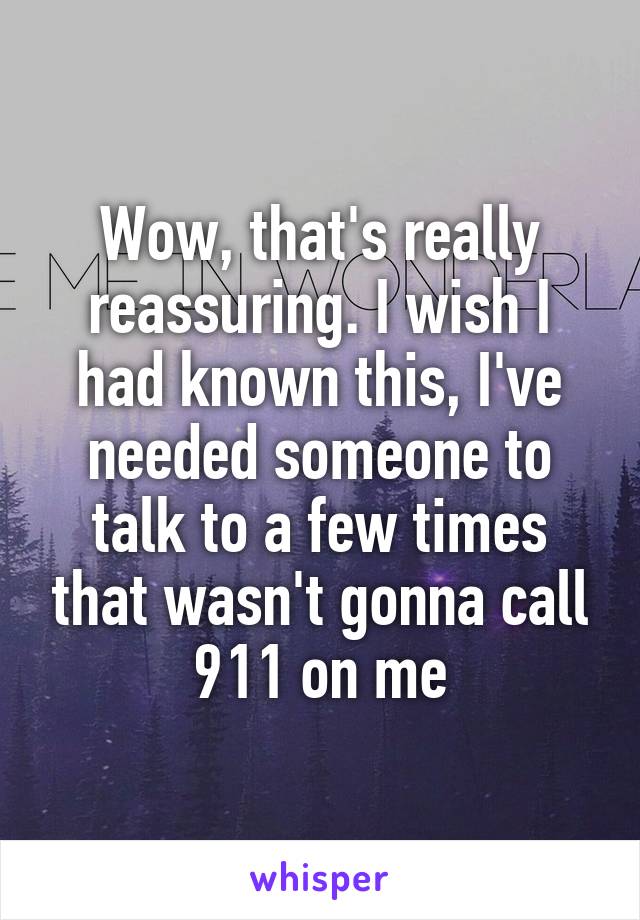 Wow, that's really reassuring. I wish I had known this, I've needed someone to talk to a few times that wasn't gonna call 911 on me