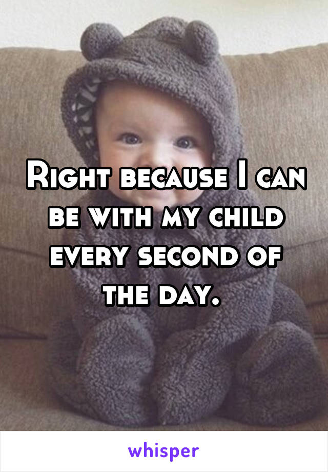 Right because I can be with my child every second of the day. 