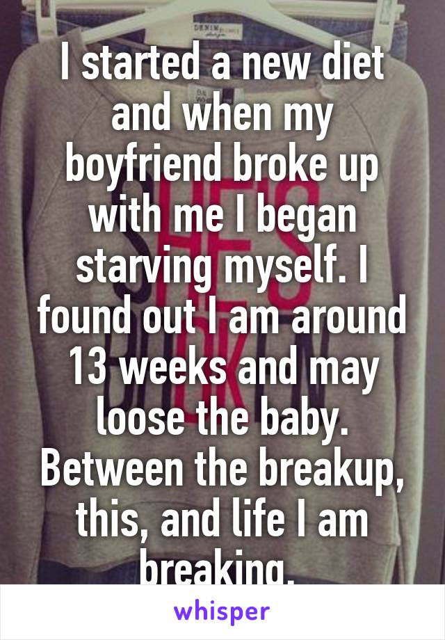 I started a new diet and when my boyfriend broke up with me I began starving myself. I found out I am around 13 weeks and may loose the baby. Between the breakup, this, and life I am breaking. 