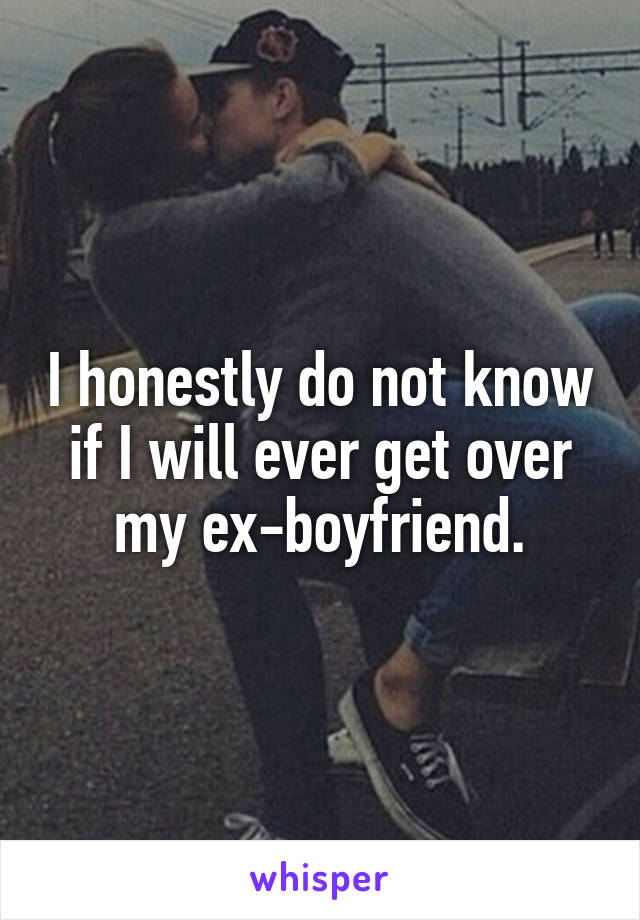 I honestly do not know if I will ever get over my ex-boyfriend.