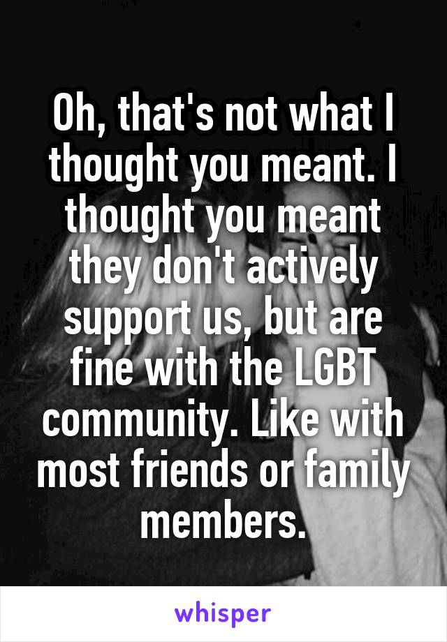 Oh, that's not what I thought you meant. I thought you meant they don't actively support us, but are fine with the LGBT community. Like with most friends or family members.