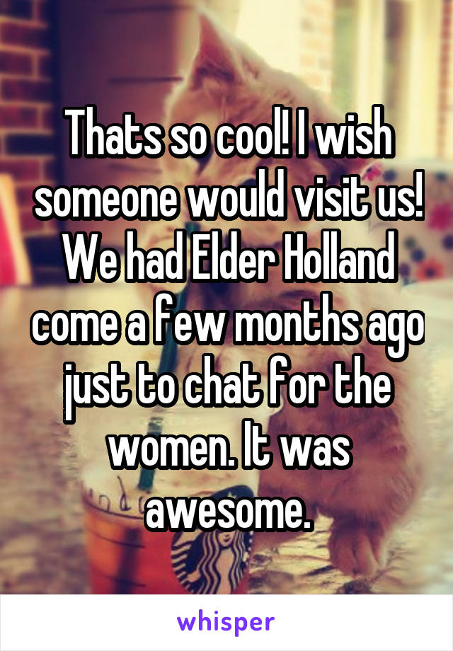 Thats so cool! I wish someone would visit us! We had Elder Holland come a few months ago just to chat for the women. It was awesome.