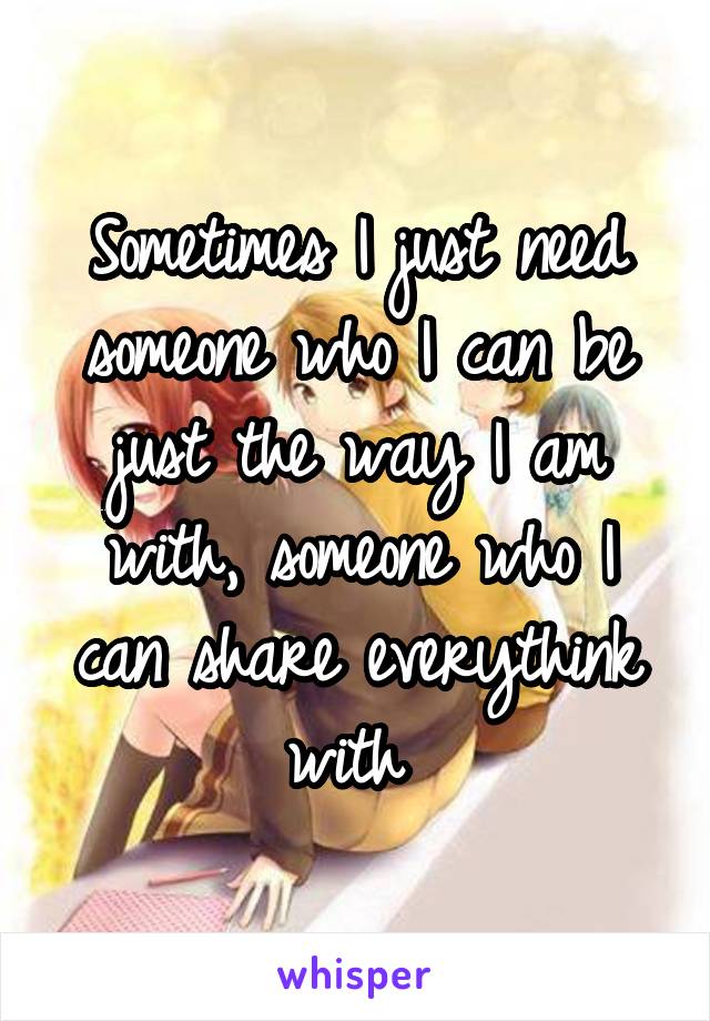 Sometimes I just need someone who I can be just the way I am with, someone who I can share everythink with 