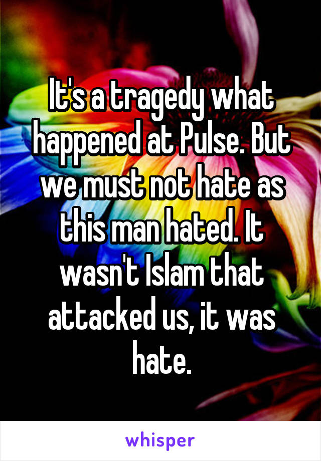 It's a tragedy what happened at Pulse. But we must not hate as this man hated. It wasn't Islam that attacked us, it was hate.