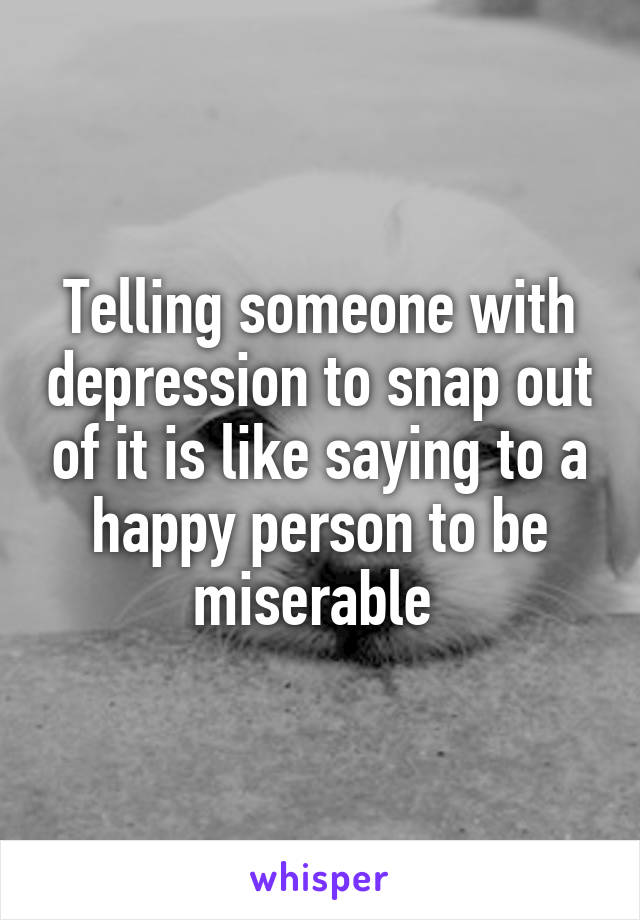 Telling someone with depression to snap out of it is like saying to a happy person to be miserable 