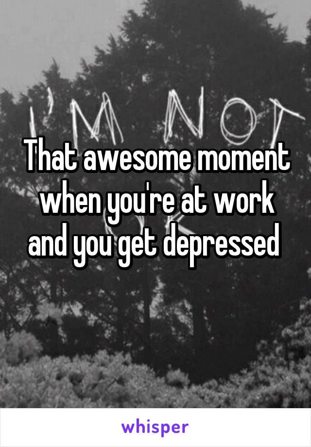 That awesome moment when you're at work and you get depressed 
