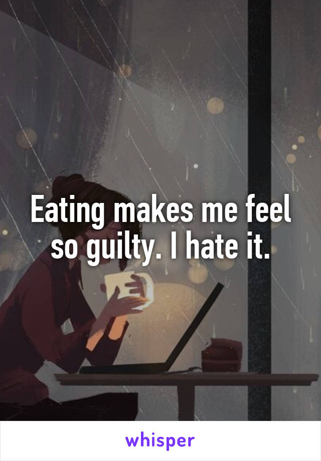 Eating makes me feel so guilty. I hate it.