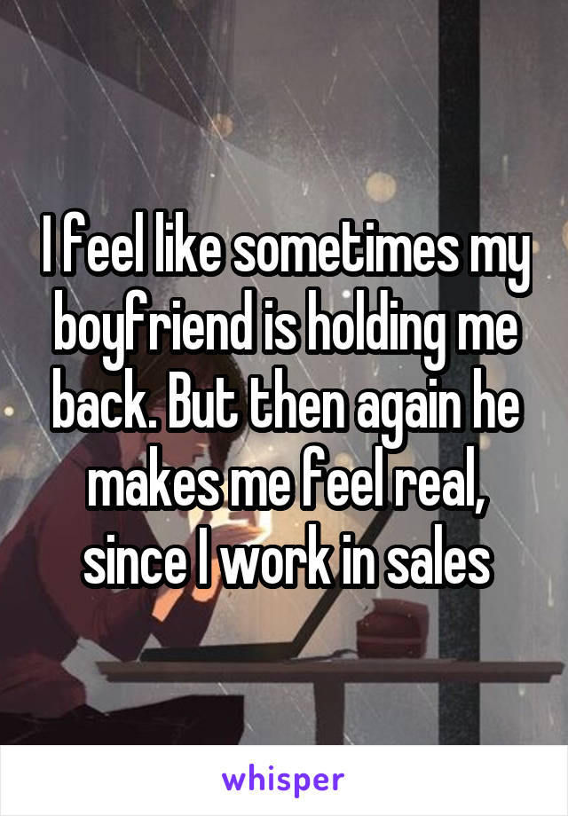 I feel like sometimes my boyfriend is holding me back. But then again he makes me feel real, since I work in sales