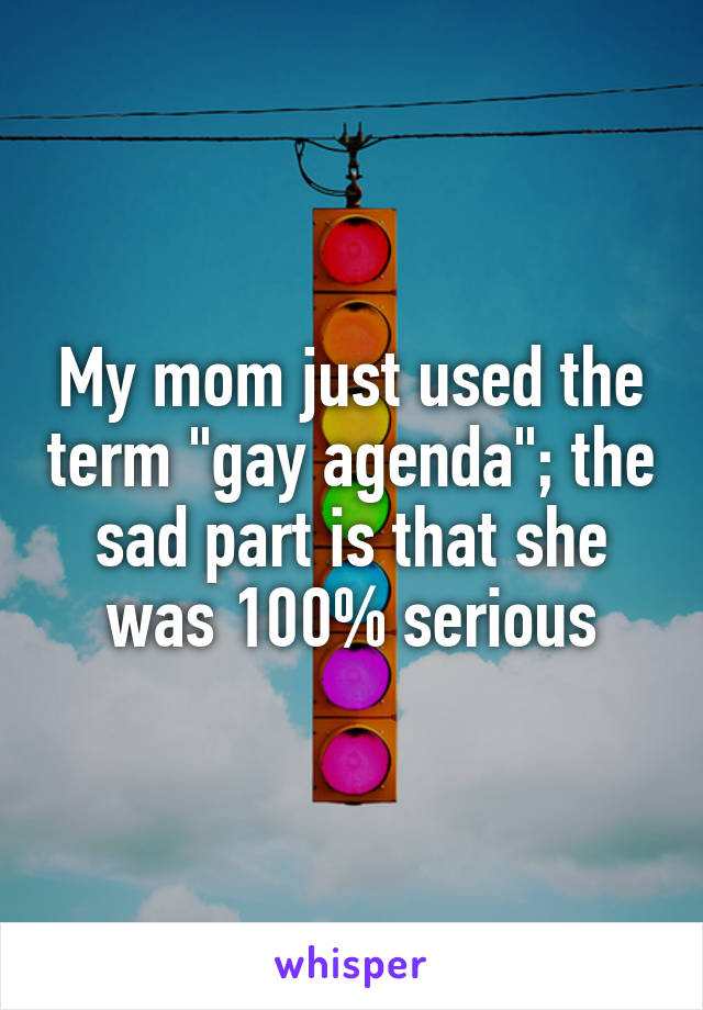 My mom just used the term "gay agenda"; the sad part is that she was 100% serious