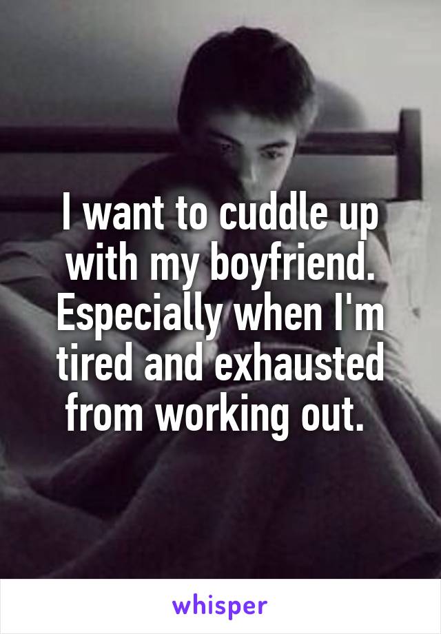 I want to cuddle up with my boyfriend. Especially when I'm tired and exhausted from working out. 