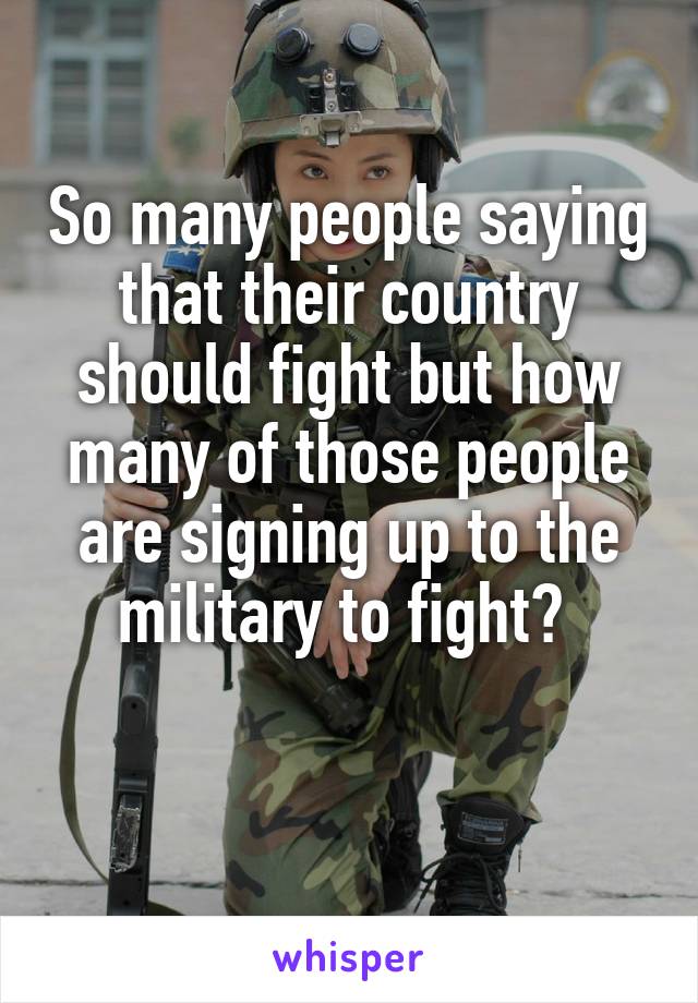 So many people saying that their country should fight but how many of those people are signing up to the military to fight? 

