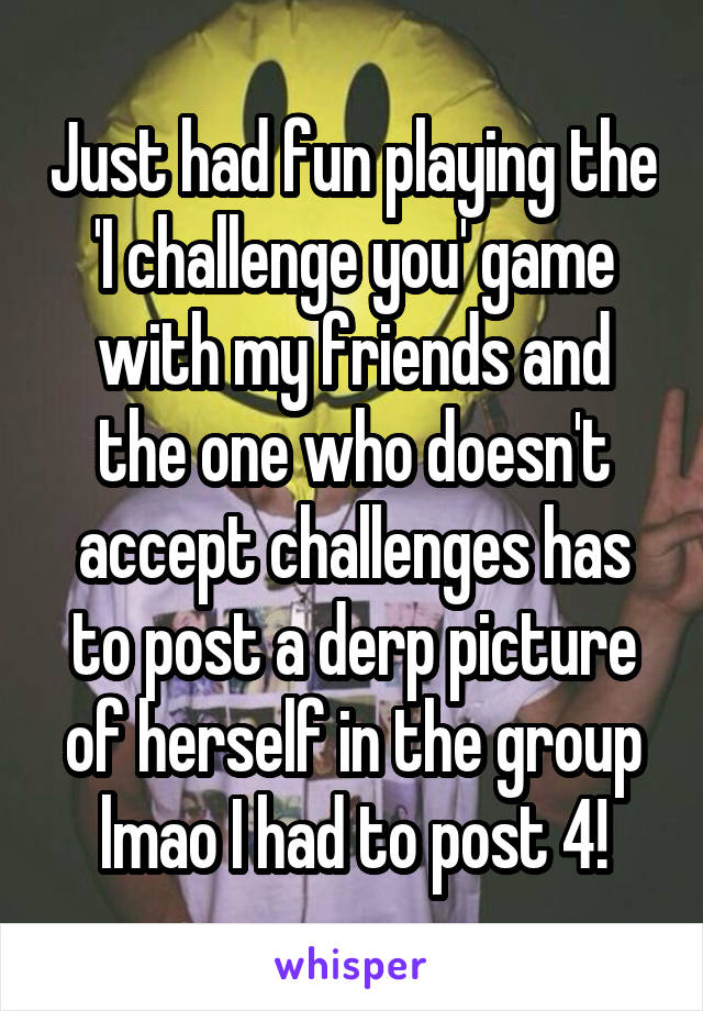 Just had fun playing the 'I challenge you' game with my friends and the one who doesn't accept challenges has to post a derp picture of herself in the group lmao I had to post 4!