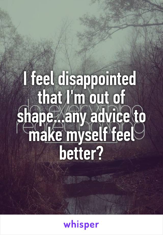 I feel disappointed  that I'm out of shape...any advice to make myself feel better?