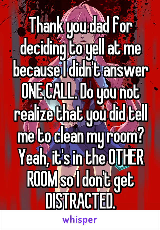 Thank you dad for deciding to yell at me because I didn't answer ONE CALL. Do you not realize that you did tell me to clean my room? Yeah, it's in the OTHER ROOM so I don't get DISTRACTED.