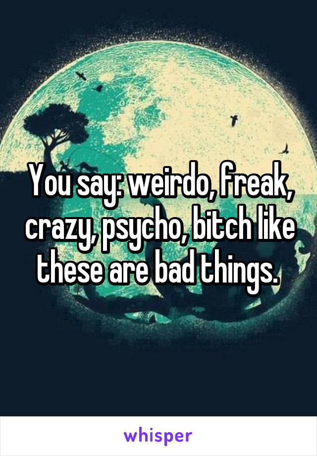 You say: weirdo, freak, crazy, psycho, bitch like these are bad things. 