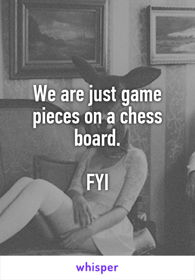 We are just game pieces on a chess board.

FYI