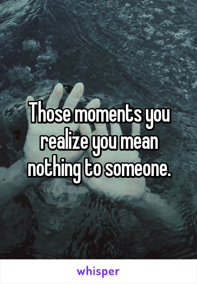 Those moments you realize you mean nothing to someone.