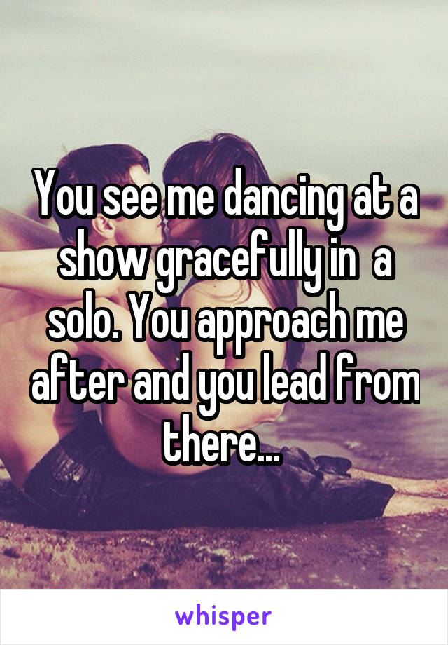 You see me dancing at a show gracefully in  a solo. You approach me after and you lead from there... 