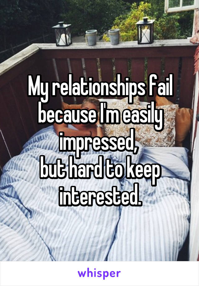 My relationships fail because I'm easily impressed, 
but hard to keep interested.