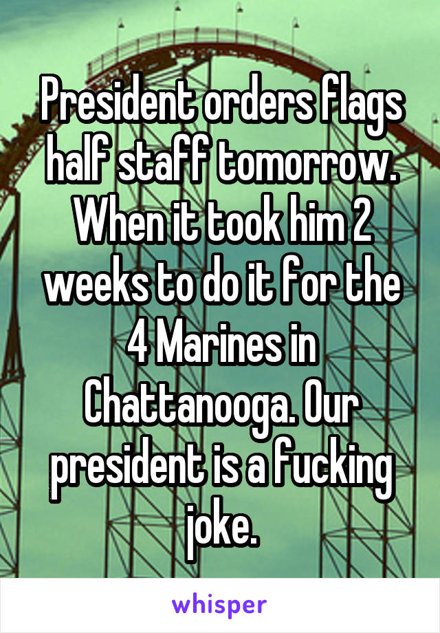 President orders flags half staff tomorrow. When it took him 2 weeks to do it for the 4 Marines in Chattanooga. Our president is a fucking joke.