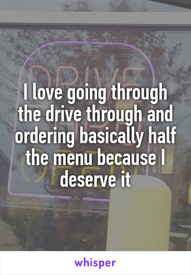 I love going through the drive through and ordering basically half the menu because I deserve it