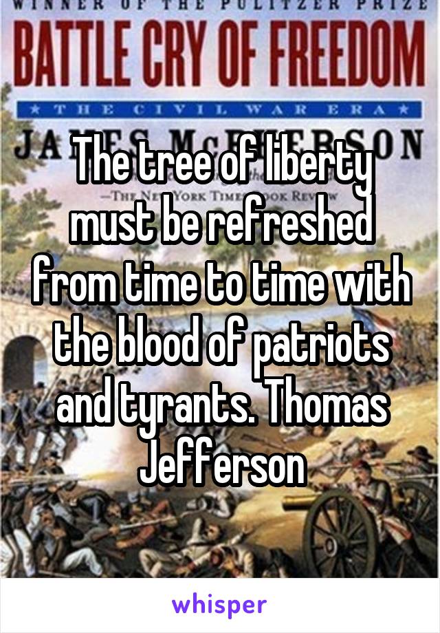 The tree of liberty must be refreshed from time to time with the blood of patriots and tyrants. Thomas Jefferson