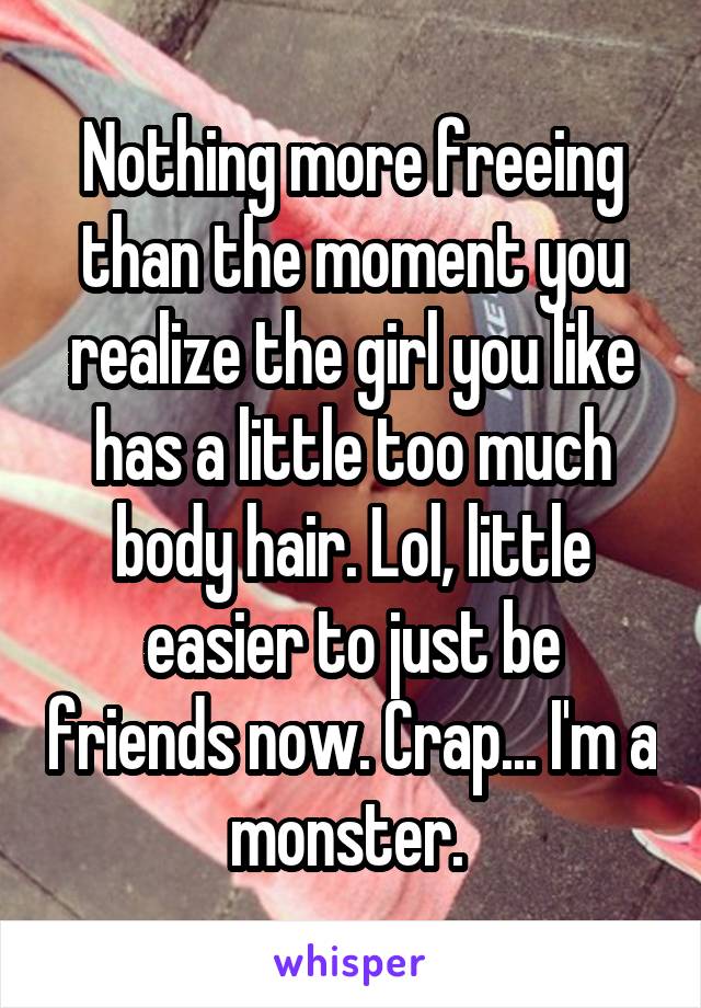 Nothing more freeing than the moment you realize the girl you like has a little too much body hair. Lol, little easier to just be friends now. Crap... I'm a monster. 