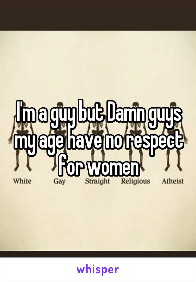 I'm a guy but Damn guys my age have no respect for women