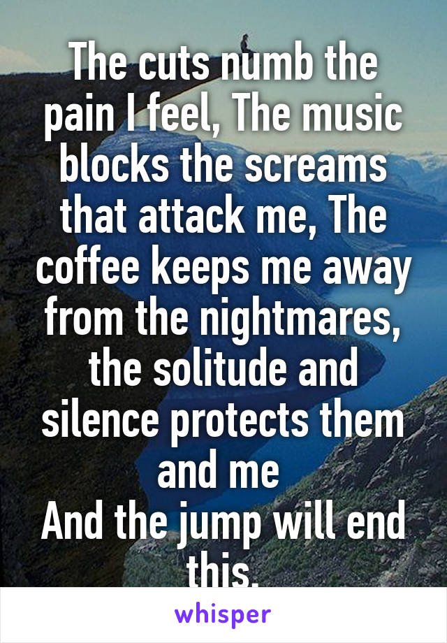 The cuts numb the pain I feel, The music blocks the screams that attack me, The coffee keeps me away from the nightmares, the solitude and silence protects them and me 
And the jump will end this.