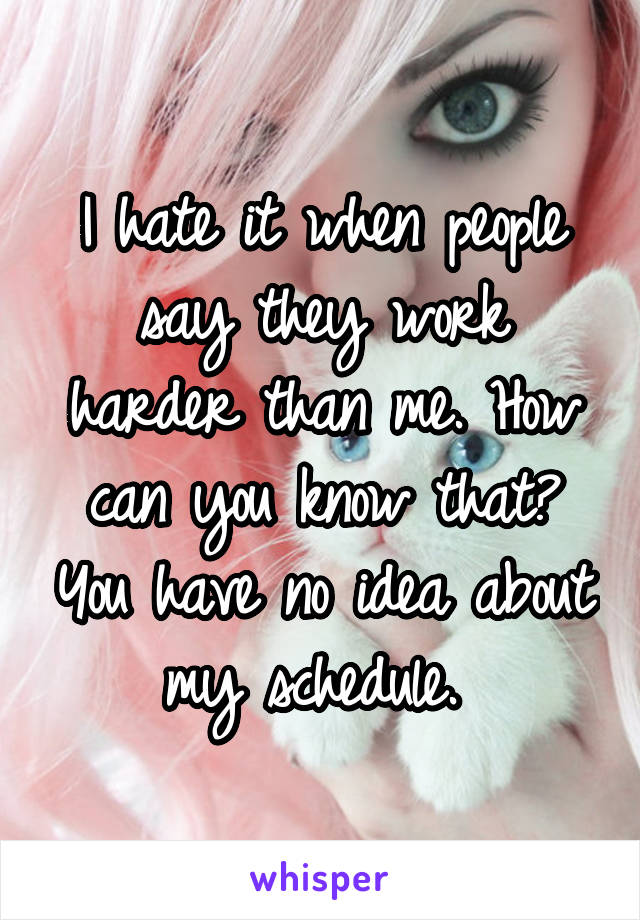 I hate it when people say they work harder than me. How can you know that? You have no idea about my schedule. 