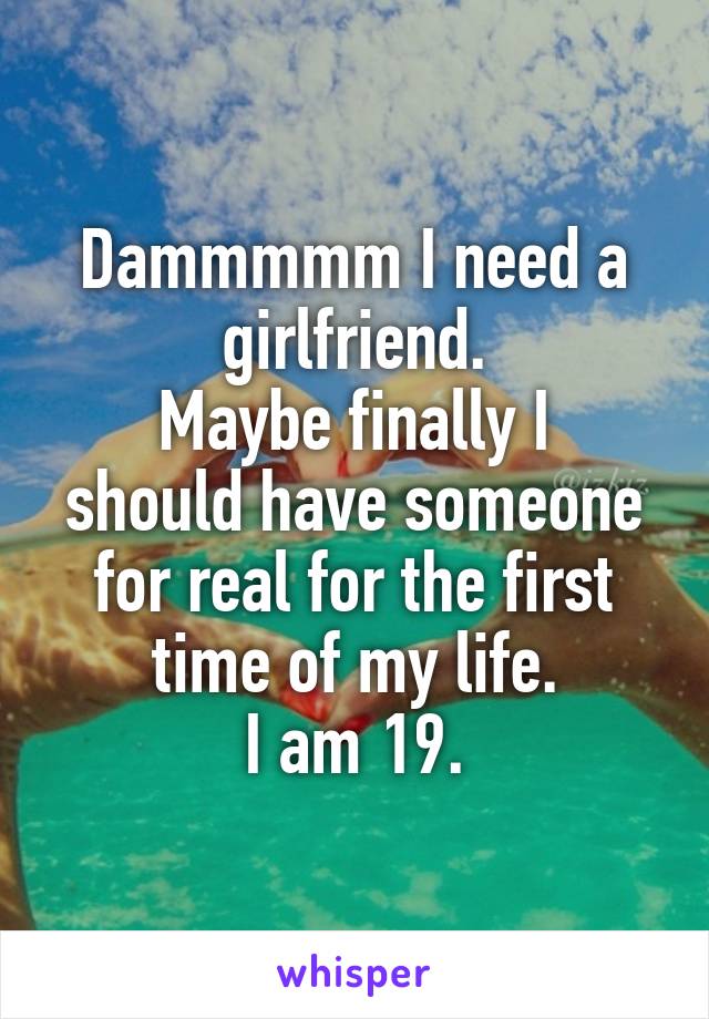 Dammmmm I need a girlfriend.
Maybe finally I should have someone for real for the first time of my life.
I am 19.