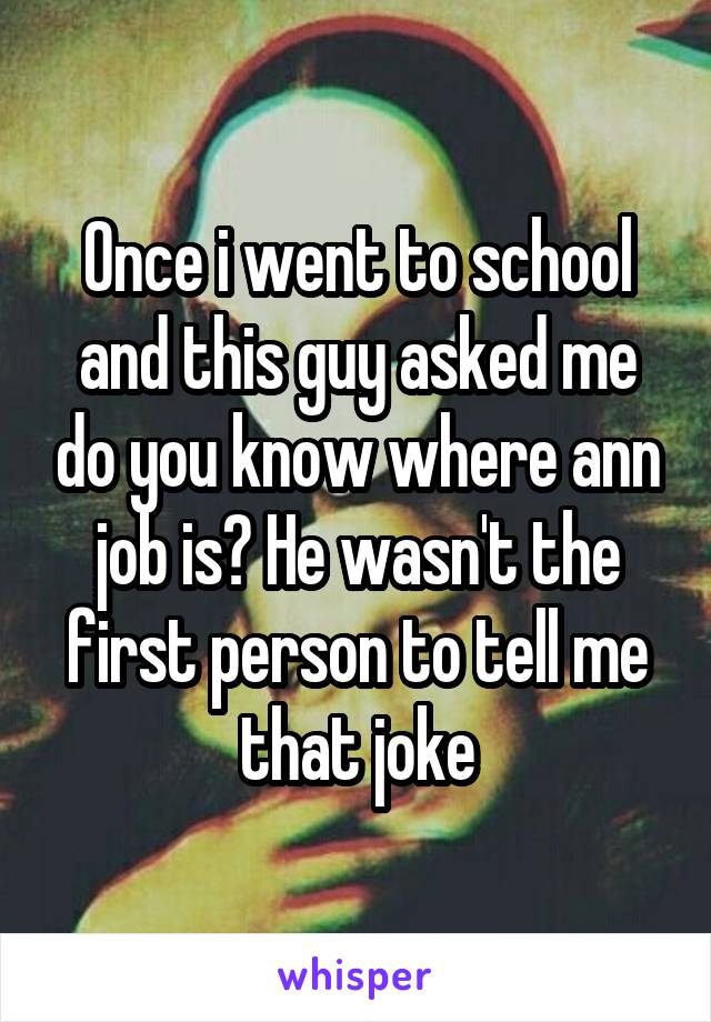 Once i went to school and this guy asked me do you know where ann job is? He wasn't the first person to tell me that joke